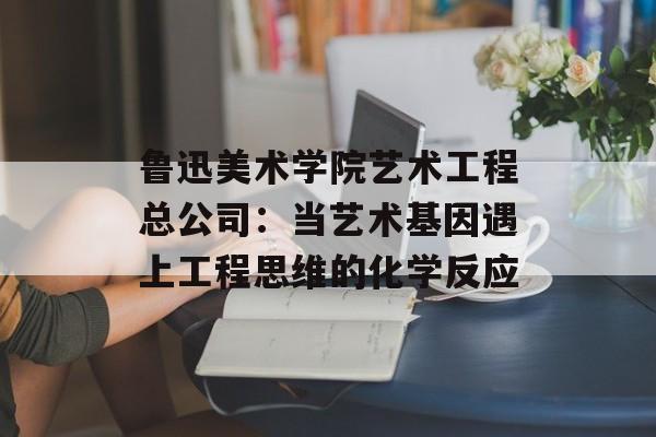 鲁迅美术学院艺术工程总公司:当艺术基因遇上工程思维的化学反应-第1张图片- 鲁迅美术学院艺术工程总公司:当艺术基因遇上工程思维的化学反应-第1张图片-