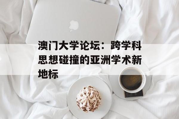 澳门大学论坛：跨学科思想碰撞的亚洲学术新地标-第1张图片-