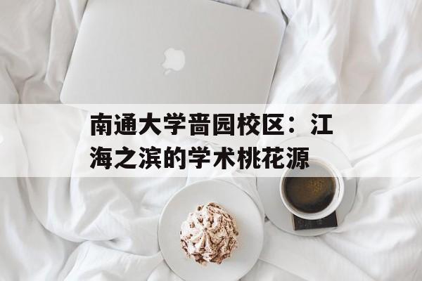 南通大学啬园校区：江海之滨的学术桃花源-第1张图片-