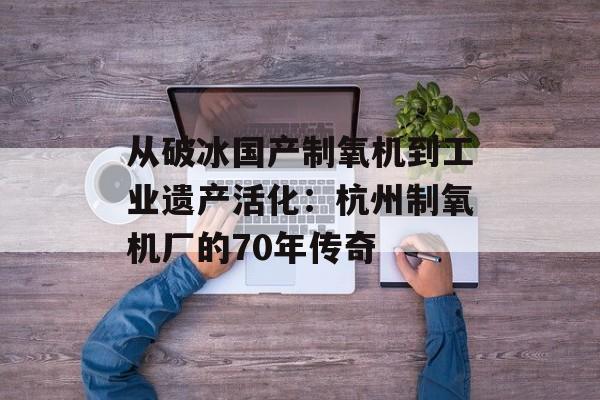 从破冰国产制氧机到工业遗产活化:杭州制氧机厂的70年传奇-第1张图片- 从破冰国产制氧机到工业遗产活化:杭州制氧机厂的70年传奇-第1张图片-