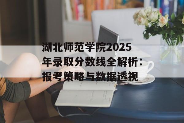 湖北师范学院2025年录取分数线全解析：报考策略与数据透视-第1张图片-