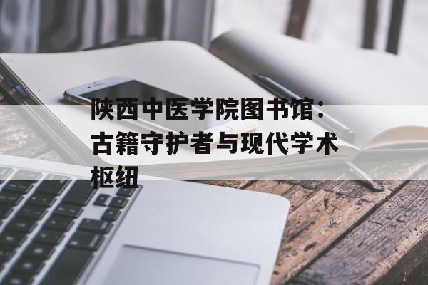 陕西中医学院图书馆：古籍守护者与现代学术枢纽-第1张图片-