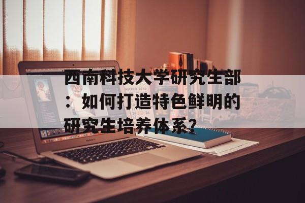 西南科技大学研究生部：如何打造特色鲜明的研究生培养体系？-第1张图片-