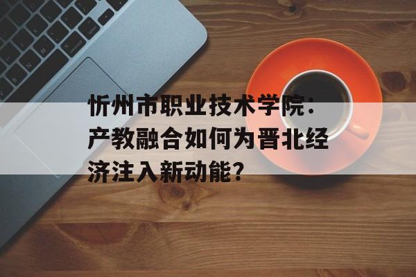 忻州市职业技术学院:产教融合如何为晋北经济注入新动能?-第1张图片- 忻州市职业技术学院:产教融合如何为晋北经济注入新动能?-第1张图片-