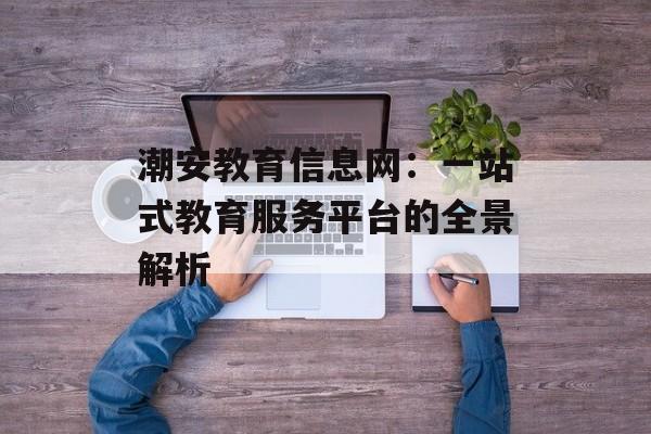 潮安教育信息网：一站式教育服务平台的全景解析-第1张图片-