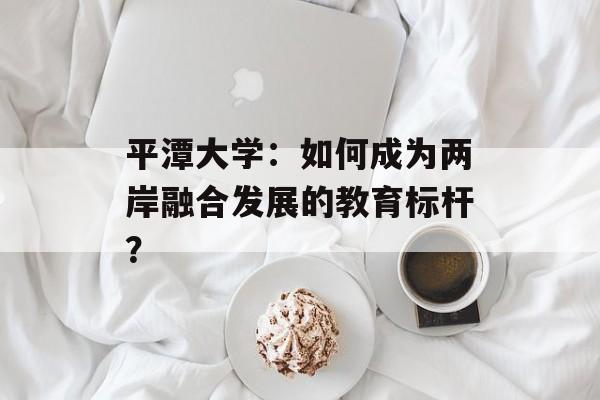 平潭大学:如何成为两岸融合发展的教育标杆?-第1张图片- 平潭大学:如何成为两岸融合发展的教育标杆?-第1张图片-