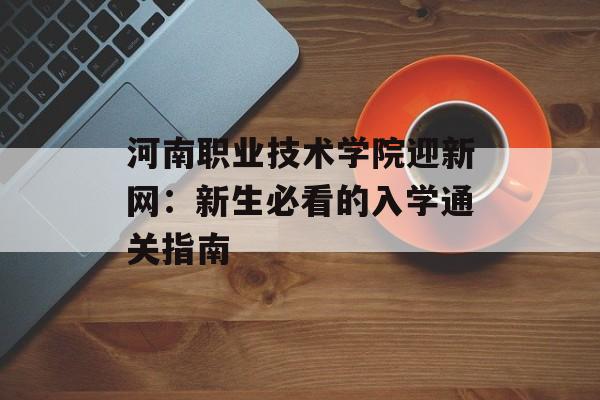 河南职业技术学院迎新网：新生必看的入学通关指南-第1张图片-
