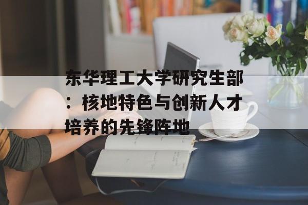 东华理工大学研究生部:核地特色与创新人才培养的先锋阵地-第1张图片- 东华理工大学研究生部:核地特色与创新人才培养的先锋阵地-第1张图片-