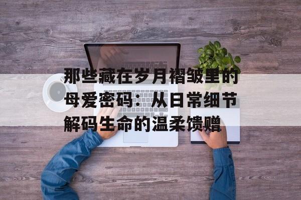 那些藏在岁月褶皱里的母爱密码:从日常细节解码生命的温柔馈赠-第1张图片- 那些藏在岁月褶皱里的母爱密码:从日常细节解码生命的温柔馈赠-第1张图片-