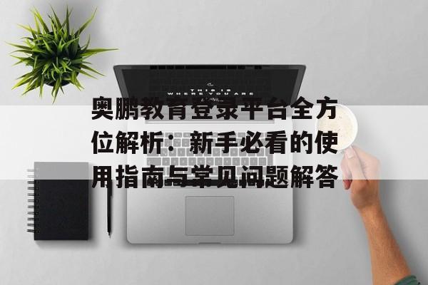 奥鹏教育登录平台全方位解析：新手必看的使用指南与常见问题解答-第1张图片-