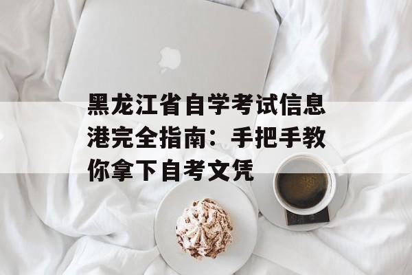 黑龙江省自学考试信息港完全指南：手把手教你拿下自考文凭-第1张图片-