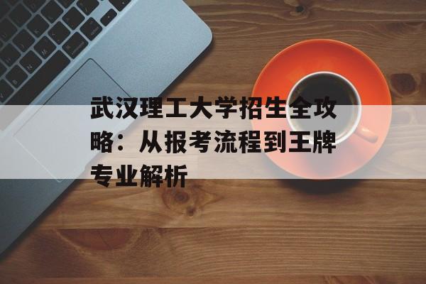 武汉理工大学招生全攻略:从报考流程到王牌专业解析-第1张图片- 武汉理工大学招生全攻略:从报考流程到王牌专业解析-第1张图片-