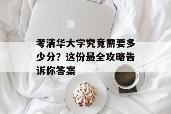 考清华大学究竟需要多少分？这份最全攻略告诉你答案-第1张图片-