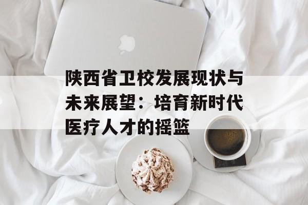 陕西省卫校发展现状与未来展望：培育新时代医疗人才的摇篮-第1张图片-