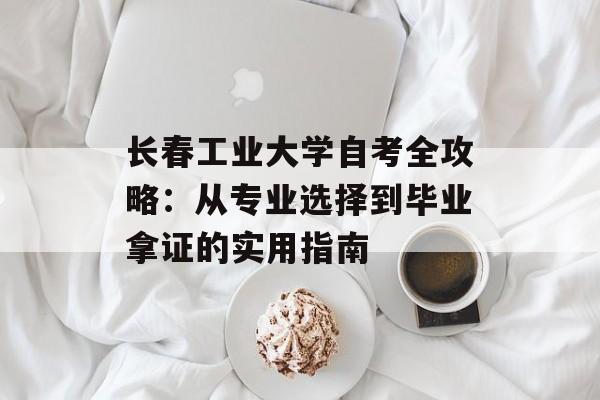长春工业大学自考全攻略：从专业选择到毕业拿证的实用指南-第1张图片-