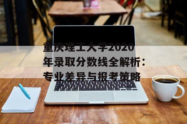 重庆理工大学2020年录取分数线全解析：专业差异与报考策略-第1张图片-