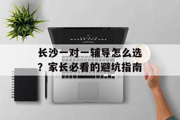 长沙一对一辅导怎么选？家长必看的避坑指南-第1张图片-
