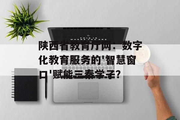陕西省教育厅网：数字化教育服务的'智慧窗口'赋能三秦学子？-第1张图片-
