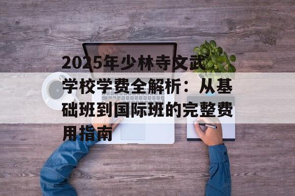 2025年少林寺文武学校学费全解析：从基础班到国际班的完整费用指南-第1张图片-