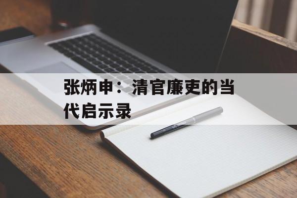 张炳申：清官廉吏的当代启示录-第1张图片-