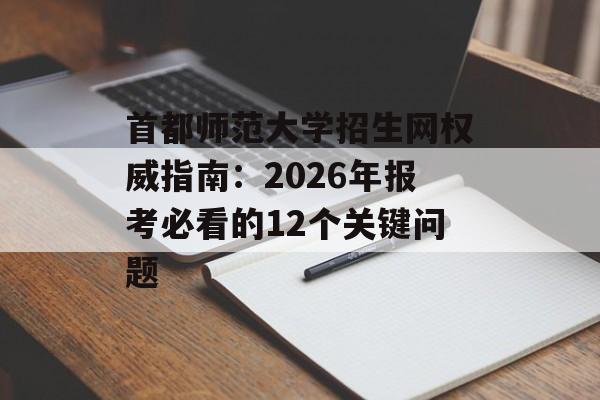 首都师范大学招生网权威指南：2026年报考必看的12个关键问题-第1张图片-