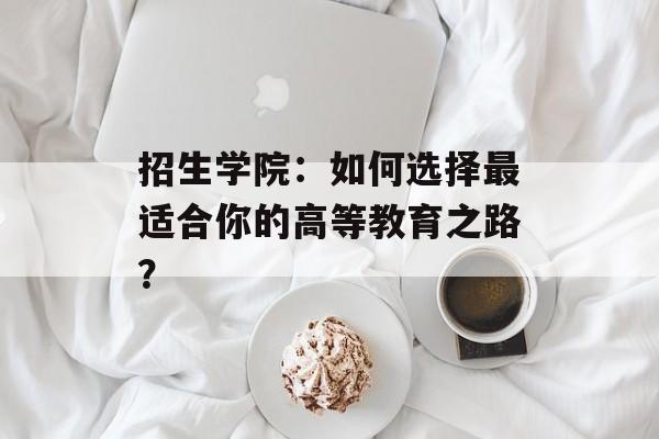 招生学院：如何选择最适合你的高等教育之路？-第1张图片-