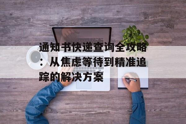 通知书快递查询全攻略：从焦虑等待到精准追踪的解决方案-第1张图片-