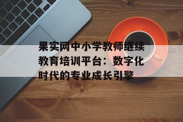 果实网中小学教师继续教育培训平台:数字化时代的专业成长引擎-第1张图片- 果实网中小学教师继续教育培训平台:数字化时代的专业成长引擎-第1张图片-