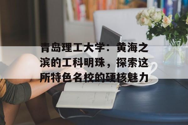 青岛理工大学：黄海之滨的工科明珠，探索这所特色名校的硬核魅力-第1张图片-
