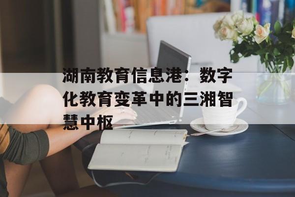 湖南教育信息港:数字化教育变革中的三湘智慧中枢-第1张图片- 湖南教育信息港:数字化教育变革中的三湘智慧中枢-第1张图片-