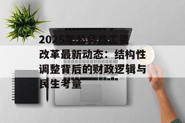 2025年公务员工资改革最新动态：结构性调整背后的财政逻辑与民生考量-第1张图片-