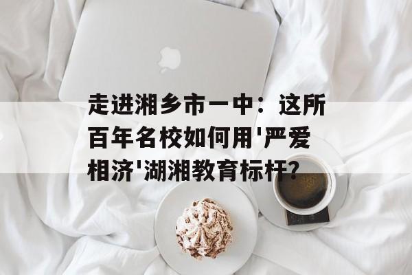 走进湘乡市一中：这所百年名校如何用'严爱相济'湖湘教育标杆？-第1张图片-