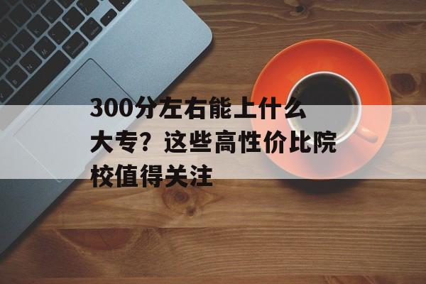 300分左右能上什么大专?这些高性价比院校值得关注-第1张图片- 300分左右能上什么大专?这些高性价比院校值得关注-第1张图片-
