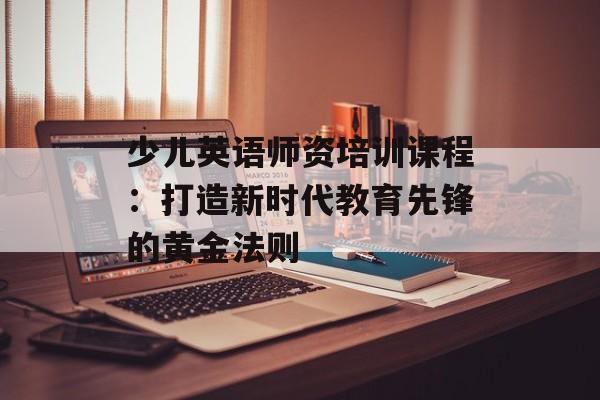 少儿英语师资培训课程：打造新时代教育先锋的黄金法则-第1张图片-