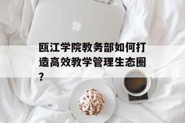 瓯江学院教务部如何打造高效教学管理生态圈?-第1张图片- 瓯江学院教务部如何打造高效教学管理生态圈?-第1张图片-