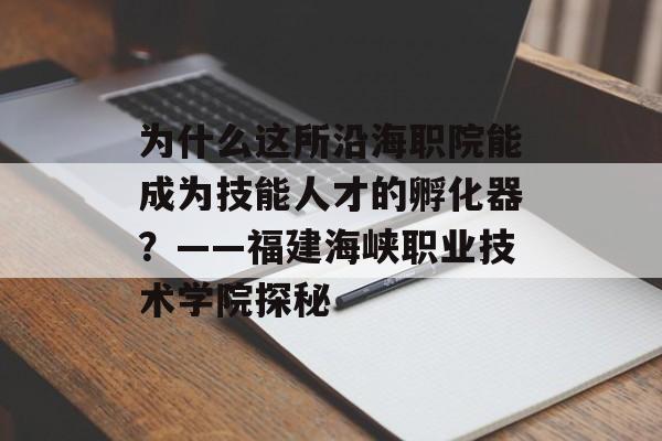 为什么这所沿海职院能成为技能人才的孵化器？——福建海峡职业技术学院探秘-第1张图片-
