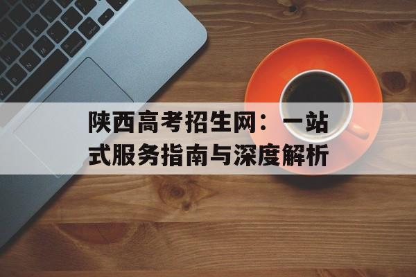 陕西高考招生网：一站式服务指南与深度解析-第1张图片-