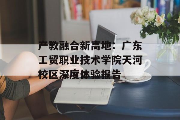 产教融合新高地：广东工贸职业技术学院天河校区深度体验报告-第1张图片-
