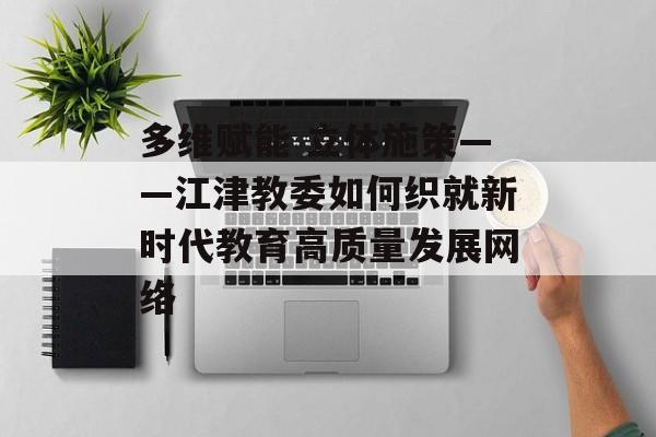 多维赋能 立体施策——江津教委如何织就新时代教育高质量发展网络-第1张图片-