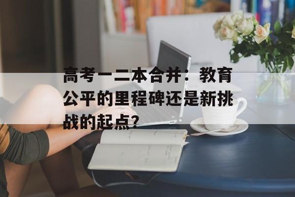 高考一二本合并：教育公平的里程碑还是新挑战的起点？-第1张图片-