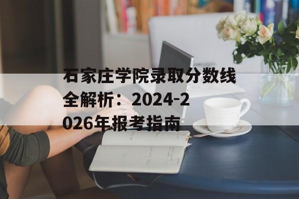 石家庄学院录取分数线全解析：2024-2026年报考指南-第1张图片-