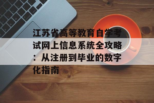 江苏省高等教育自学考试网上信息系统全攻略：从注册到毕业的数字化指南-第1张图片-