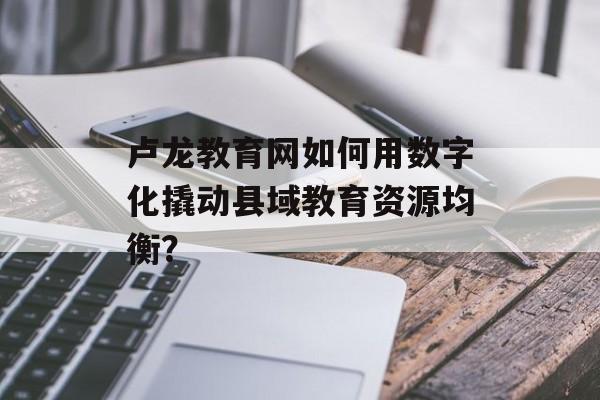 卢龙教育网如何用数字化撬动县域教育资源均衡?-第1张图片- 卢龙教育网如何用数字化撬动县域教育资源均衡?-第1张图片-