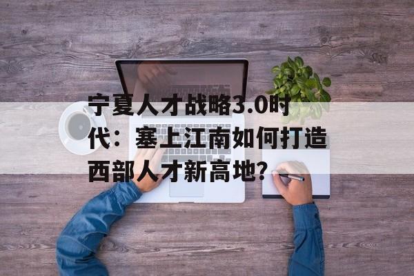 宁夏人才战略3.0时代：塞上江南如何打造西部人才新高地？-第1张图片-