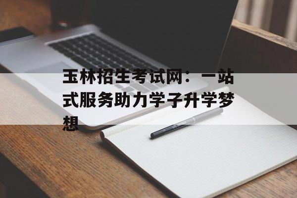 玉林招生考试网：一站式服务助力学子升学梦想-第1张图片-