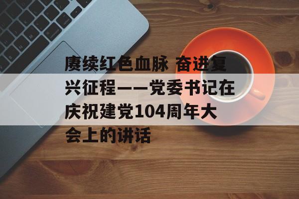 赓续红色血脉 奋进复兴征程——党委书记在庆祝建党104周年大会上的讲话-第1张图片-