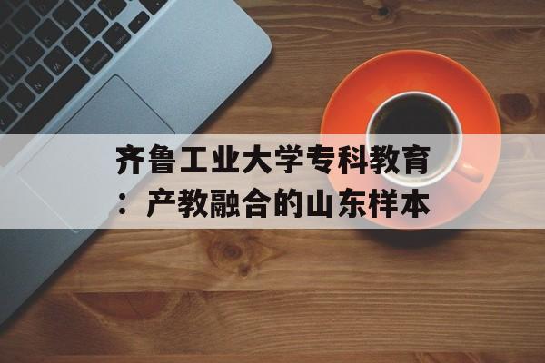 齐鲁工业大学专科教育：产教融合的山东样本-第1张图片-
