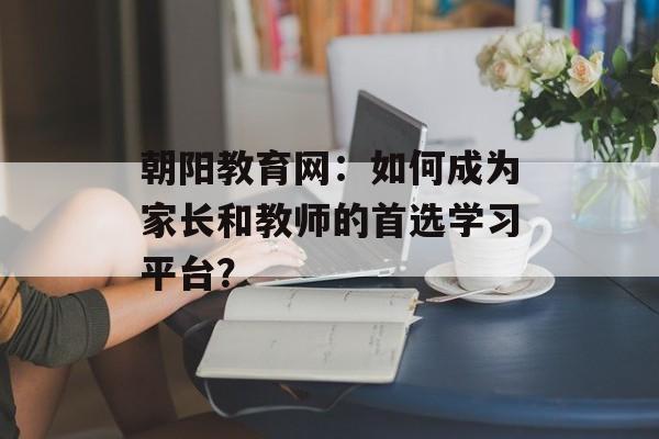 朝阳教育网:如何成为家长和教师的首选学习平台?-第1张图片- 朝阳教育网:如何成为家长和教师的首选学习平台?-第1张图片-