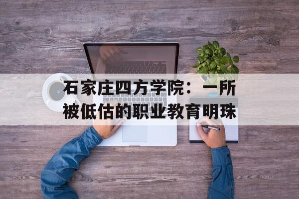 石家庄四方学院：一所被低估的职业教育明珠-第1张图片-