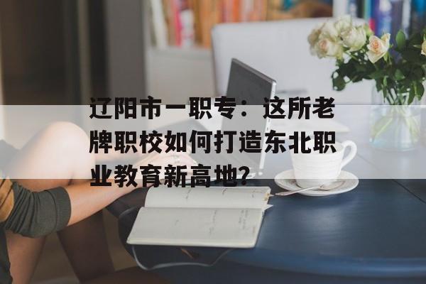 辽阳市一职专：这所老牌职校如何打造东北职业教育新高地？-第1张图片-